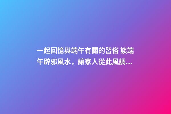 一起回憶與端午有關的習俗 談端午辟邪風水，讓家人從此風調雨順